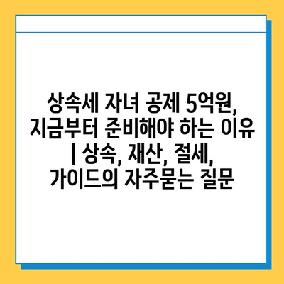 상속세 자녀 공제 5억원, 지금부터 준비해야 하는 이유 | 상속, 재산, 절세, 가이드