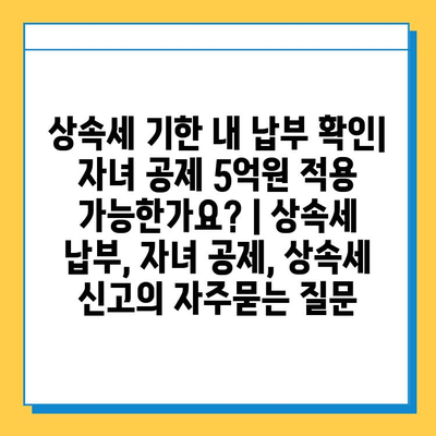 상속세 기한 내 납부 확인| 자녀 공제 5억원 적용 가능한가요? | 상속세 납부, 자녀 공제, 상속세 신고