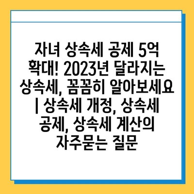 자녀 상속세 공제 5억 확대! 2023년 달라지는 상속세, 꼼꼼히 알아보세요 | 상속세 개정, 상속세 공제, 상속세 계산