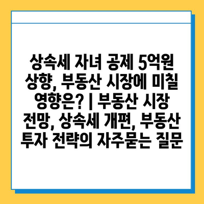 상속세 자녀 공제 5억원 상향, 부동산 시장에 미칠 영향은? | 부동산 시장 전망, 상속세 개편, 부동산 투자 전략