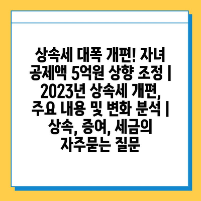 상속세 대폭 개편! 자녀 공제액 5억원 상향 조정 | 2023년 상속세 개편, 주요 내용 및 변화 분석 | 상속, 증여, 세금