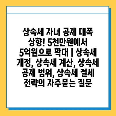 상속세 자녀 공제 대폭 상향! 5천만원에서 5억원으로 확대 | 상속세 개정, 상속세 계산, 상속세 공제 범위, 상속세 절세 전략