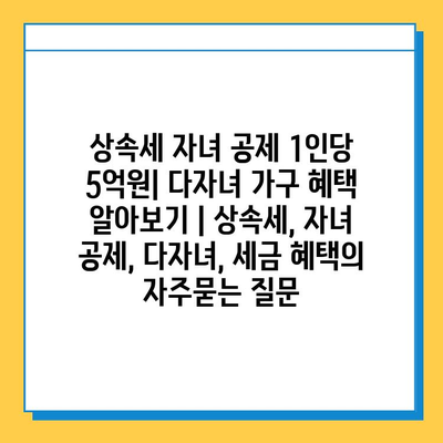 상속세 자녀 공제 1인당 5억원| 다자녀 가구 혜택 알아보기 | 상속세, 자녀 공제, 다자녀, 세금 혜택