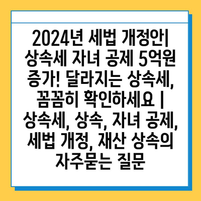 2024년 세법 개정안| 상속세 자녀 공제 5억원 증가! 달라지는 상속세, 꼼꼼히 확인하세요 | 상속세, 상속, 자녀 공제, 세법 개정, 재산 상속