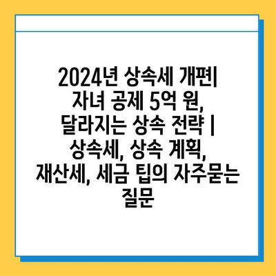 2024년 상속세 개편| 자녀 공제 5억 원, 달라지는 상속 전략 | 상속세, 상속 계획, 재산세, 세금 팁