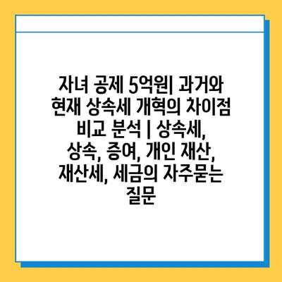 자녀 공제 5억원| 과거와 현재 상속세 개혁의 차이점 비교 분석 | 상속세, 상속, 증여, 개인 재산, 재산세, 세금