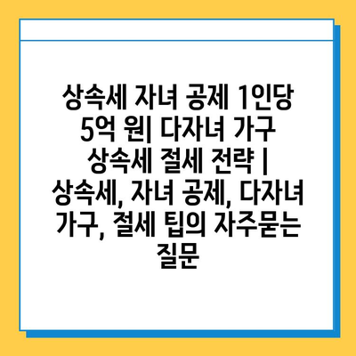 상속세 자녀 공제 1인당 5억 원| 다자녀 가구 상속세 절세 전략 | 상속세, 자녀 공제, 다자녀 가구, 절세 팁