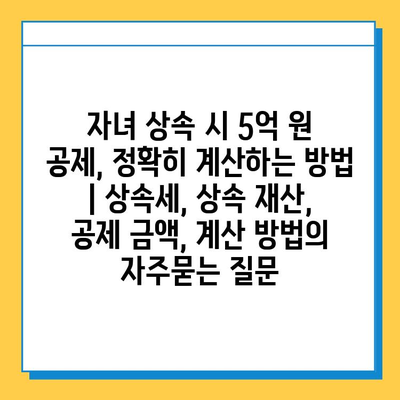 자녀 상속 시 5억 원 공제, 정확히 계산하는 방법 | 상속세, 상속 재산, 공제 금액, 계산 방법