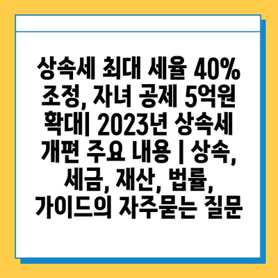 상속세 최대 세율 40% 조정, 자녀 공제 5억원 확대| 2023년 상속세 개편 주요 내용 | 상속, 세금, 재산, 법률, 가이드