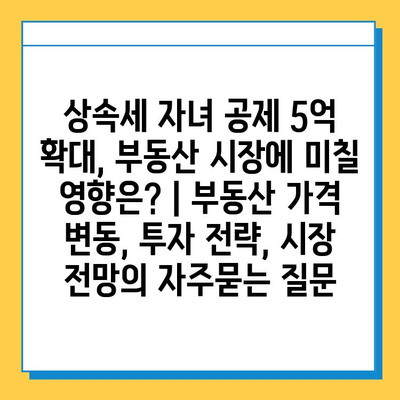 상속세 자녀 공제 5억 확대, 부동산 시장에 미칠 영향은? | 부동산 가격 변동, 투자 전략, 시장 전망