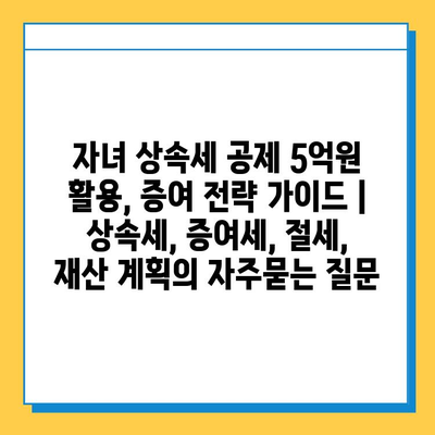 자녀 상속세 공제 5억원 활용, 증여 전략 가이드 | 상속세, 증여세, 절세, 재산 계획