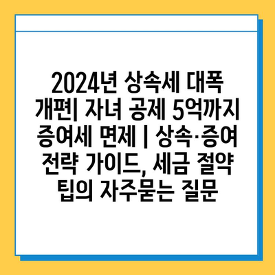 2024년 상속세 대폭 개편| 자녀 공제 5억까지 증여세 면제 | 상속·증여 전략 가이드, 세금 절약 팁