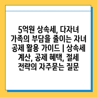 5억원 상속세, 다자녀 가족의 부담을 줄이는 자녀 공제 활용 가이드 | 상속세 계산, 공제 혜택, 절세 전략