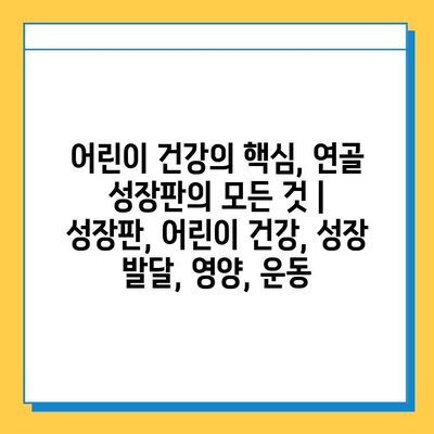 어린이 건강의 핵심, 연골 성장판의 모든 것 | 성장판, 어린이 건강, 성장 발달, 영양, 운동