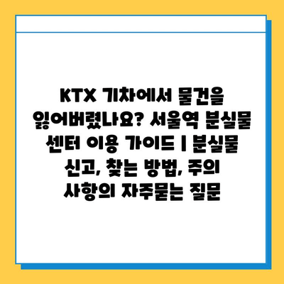 KTX 기차에서 물건을 잃어버렸나요? 서울역 분실물 센터 이용 가이드 | 분실물 신고, 찾는 방법, 주의 사항