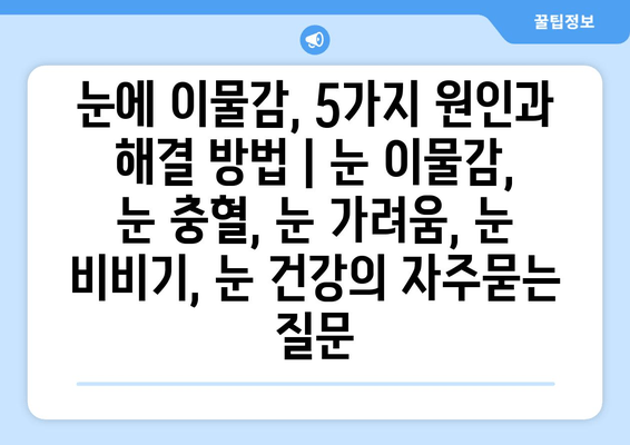 눈에 이물감, 5가지 원인과 해결 방법 | 눈 이물감, 눈 충혈, 눈 가려움, 눈 비비기, 눈 건강