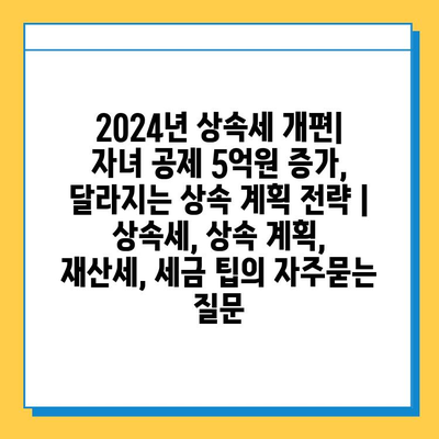 2024년 상속세 개편| 자녀 공제 5억원 증가, 달라지는 상속 계획 전략 | 상속세, 상속 계획, 재산세, 세금 팁