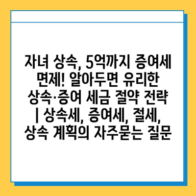 자녀 상속, 5억까지 증여세 면제! 알아두면 유리한 상속·증여 세금 절약 전략 | 상속세, 증여세, 절세, 상속 계획