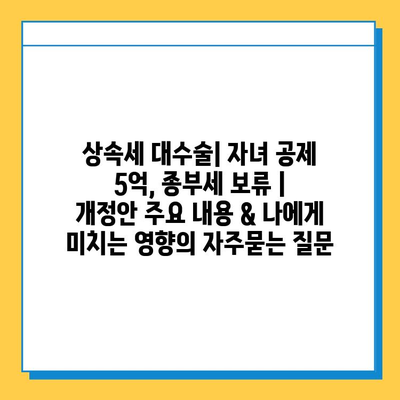 상속세 대수술| 자녀 공제 5억, 종부세 보류 | 개정안 주요 내용 & 나에게 미치는 영향