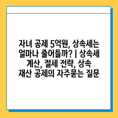 자녀 공제 5억원, 상속세는 얼마나 줄어들까? | 상속세 계산, 절세 전략, 상속 재산 공제