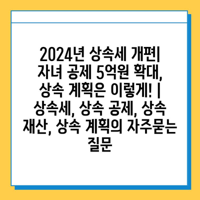 2024년 상속세 개편| 자녀 공제 5억원 확대, 상속 계획은 이렇게! | 상속세, 상속 공제, 상속 재산, 상속 계획