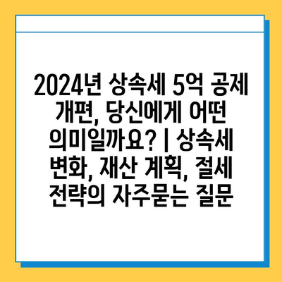 2024년 상속세 5억 공제 개편, 당신에게 어떤 의미일까요? | 상속세 변화, 재산 계획, 절세 전략