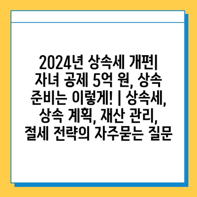 2024년 상속세 개편| 자녀 공제 5억 원, 상속 준비는 이렇게! | 상속세, 상속 계획, 재산 관리, 절세 전략