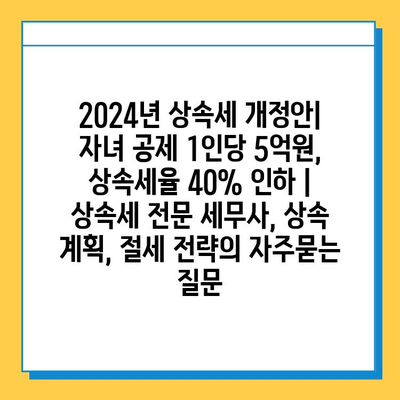 2024년 상속세 개정안| 자녀 공제 1인당 5억원, 상속세율 40% 인하 | 상속세 전문 세무사, 상속 계획, 절세 전략