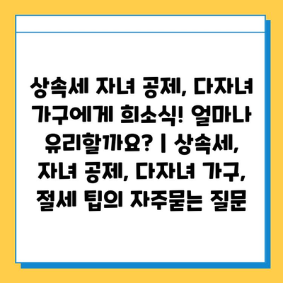 상속세 자녀 공제, 다자녀 가구에게 희소식! 얼마나 유리할까요? | 상속세, 자녀 공제, 다자녀 가구, 절세 팁