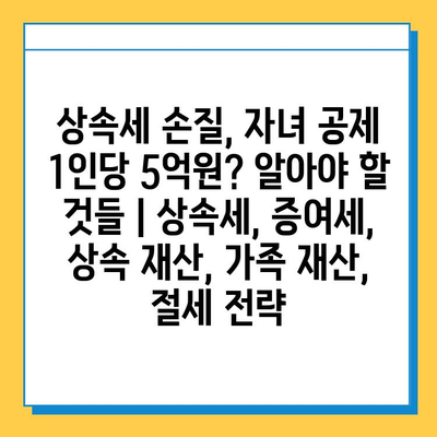 상속세 손질, 자녀 공제 1인당 5억원? 알아야 할 것들 | 상속세, 증여세, 상속 재산, 가족 재산, 절세 전략