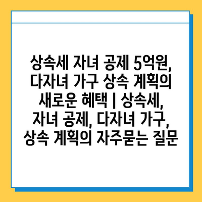 상속세 자녀 공제 5억원, 다자녀 가구 상속 계획의 새로운 혜택 | 상속세, 자녀 공제, 다자녀 가구, 상속 계획