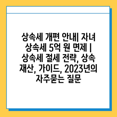 상속세 개편 안내| 자녀 상속세 5억 원 면제 | 상속세 절세 전략, 상속 재산, 가이드, 2023년