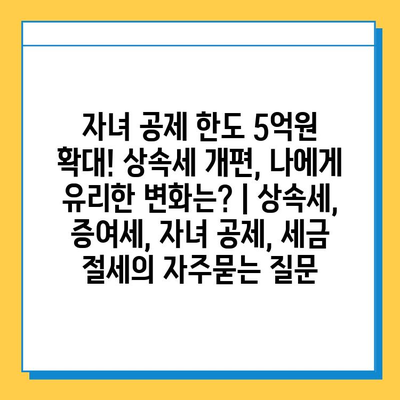 자녀 공제 한도 5억원 확대! 상속세 개편, 나에게 유리한 변화는? | 상속세, 증여세, 자녀 공제, 세금 절세