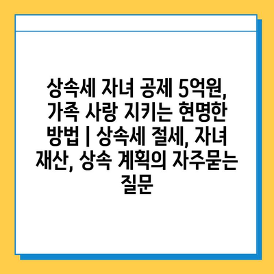 상속세 자녀 공제 5억원, 가족 사랑 지키는 현명한 방법 | 상속세 절세, 자녀 재산, 상속 계획