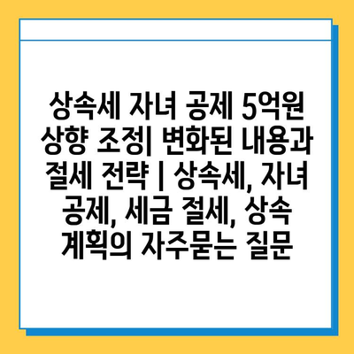 상속세 자녀 공제 5억원 상향 조정| 변화된 내용과 절세 전략 | 상속세, 자녀 공제, 세금 절세, 상속 계획