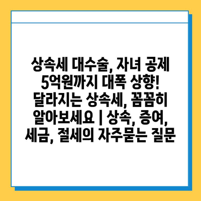 상속세 대수술, 자녀 공제 5억원까지 대폭 상향! 달라지는 상속세, 꼼꼼히 알아보세요 | 상속, 증여, 세금, 절세