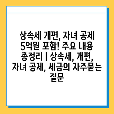 상속세 개편, 자녀 공제 5억원 포함! 주요 내용 총정리 | 상속세, 개편, 자녀 공제, 세금