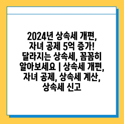 2024년 상속세 개편, 자녀 공제액 5억 증가! 달라지는 상속세, 꼼꼼히 알아보세요 | 상속세 개편, 자녀 공제, 상속세 계산, 상속세 신고