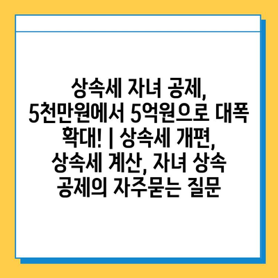 상속세 자녀 공제, 5천만원에서 5억원으로 대폭 확대! | 상속세 개편, 상속세 계산, 자녀 상속 공제