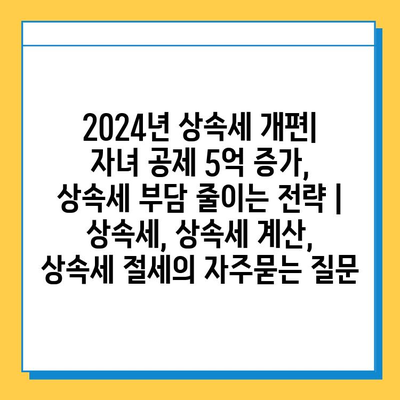 2024년 상속세 개편| 자녀 공제 5억 증가, 상속세 부담 줄이는 전략 | 상속세, 상속세 계산, 상속세 절세