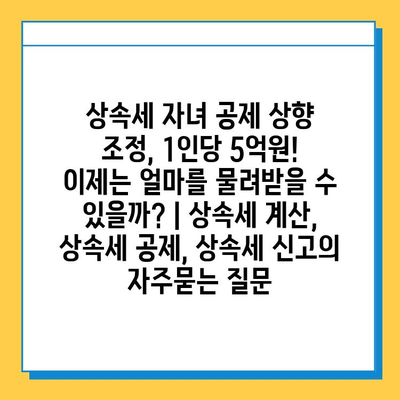 상속세 자녀 공제 상향 조정, 1인당 5억원! 이제는 얼마를 물려받을 수 있을까? | 상속세 계산, 상속세 공제, 상속세 신고