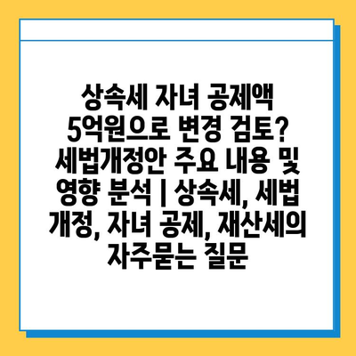 상속세 자녀 공제액 5억원으로 변경 검토? 세법개정안 주요 내용 및 영향 분석 | 상속세, 세법 개정, 자녀 공제, 재산세