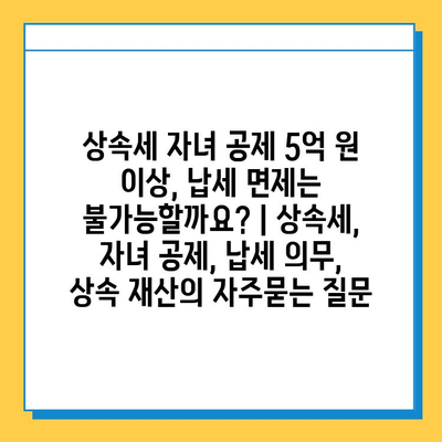 상속세 자녀 공제 5억 원 이상, 납세 면제는 불가능할까요? | 상속세, 자녀 공제, 납세 의무, 상속 재산