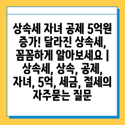 상속세 자녀 공제 5억원 증가! 달라진 상속세, 꼼꼼하게 알아보세요 | 상속세, 상속, 공제, 자녀, 5억, 세금, 절세