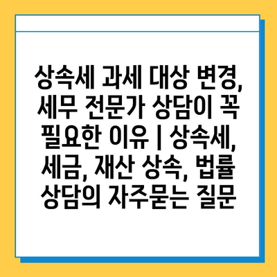 상속세 과세 대상 변경, 세무 전문가 상담이 꼭 필요한 이유 | 상속세, 세금, 재산 상속, 법률 상담