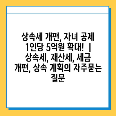 상속세 개편, 자녀 공제 1인당 5억원 확대!  | 상속세, 재산세, 세금 개편, 상속 계획