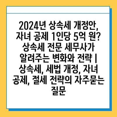 2024년 상속세 개정안, 자녀 공제 1인당 5억 원? 상속세 전문 세무사가 알려주는 변화와 전략 | 상속세, 세법 개정, 자녀 공제, 절세 전략