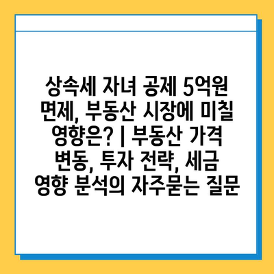 상속세 자녀 공제 5억원 면제, 부동산 시장에 미칠 영향은? | 부동산 가격 변동, 투자 전략, 세금 영향 분석