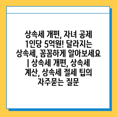 상속세 개편, 자녀 공제 1인당 5억원! 달라지는 상속세, 꼼꼼하게 알아보세요 | 상속세 개편, 상속세 계산, 상속세 절세 팁