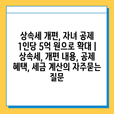 상속세 개편, 자녀 공제 1인당 5억 원으로 확대 | 상속세, 개편 내용, 공제 혜택, 세금 계산